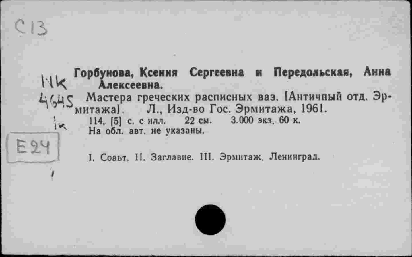 ﻿нова, Ксения Сергеевна и Передольская, Анна лексеевна.
Ilk горбІ
Lf U ç Мастера греческих расписных ваз. ІАнтичпьій отд. Эр-' 0 '^митажаї. Л., Изд-во Гос. Эрмитажа, 1961.
і А
Ê2.H
114, [5] с. с илл. 22 см. 3.000 экз. 60 к.
На обл. авт. не указаны.
1. Соаьт. II. Заглавие. III. Эрмитаж. Ленинград.
/